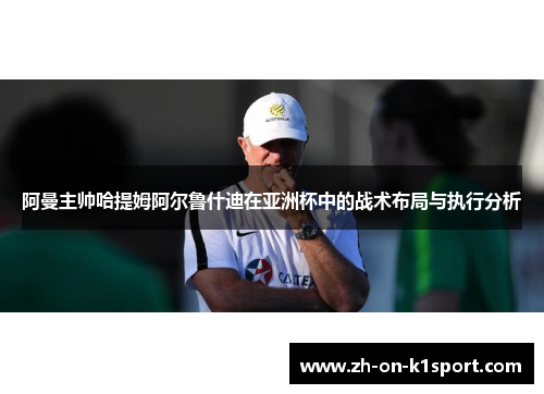 阿曼主帅哈提姆阿尔鲁什迪在亚洲杯中的战术布局与执行分析